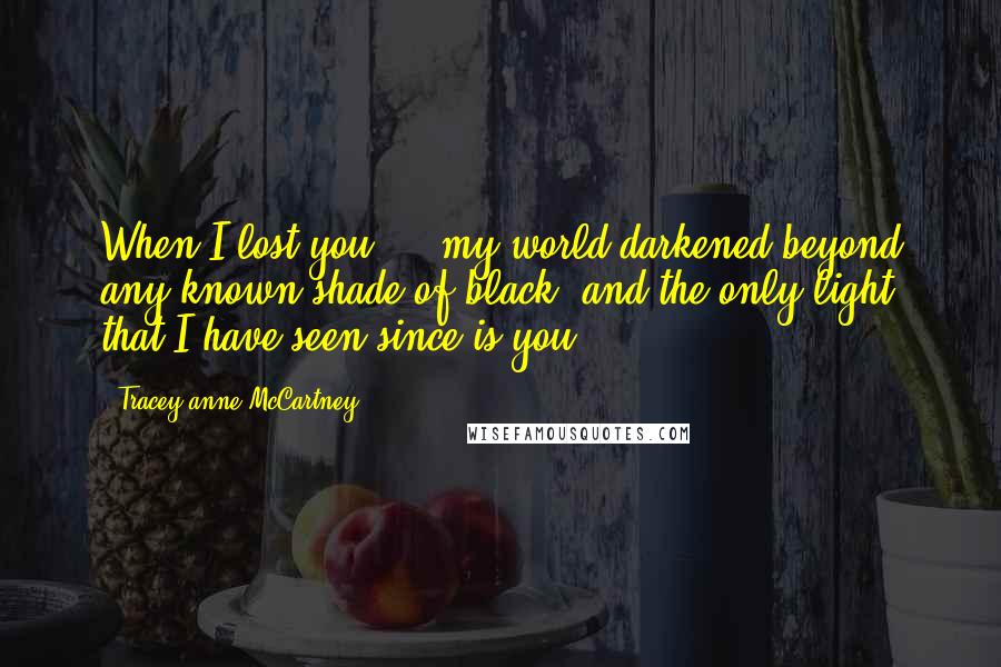 Tracey-anne McCartney Quotes: When I lost you ... my world darkened beyond any known shade of black, and the only light that I have seen since is you ...