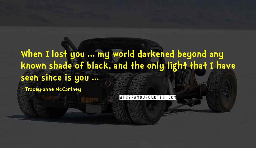 Tracey-anne McCartney Quotes: When I lost you ... my world darkened beyond any known shade of black, and the only light that I have seen since is you ...