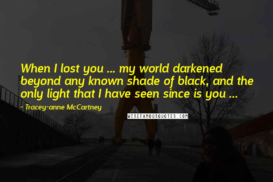 Tracey-anne McCartney Quotes: When I lost you ... my world darkened beyond any known shade of black, and the only light that I have seen since is you ...