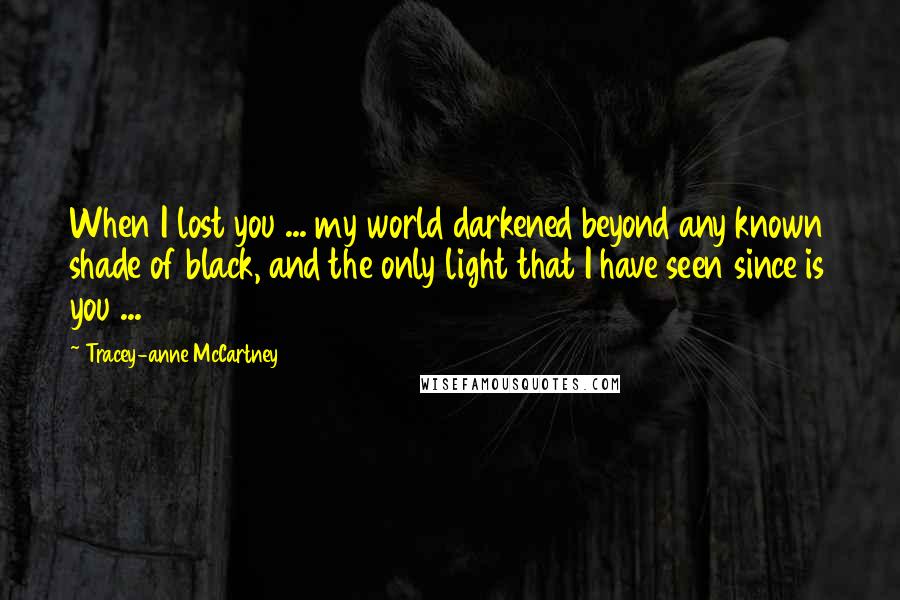 Tracey-anne McCartney Quotes: When I lost you ... my world darkened beyond any known shade of black, and the only light that I have seen since is you ...