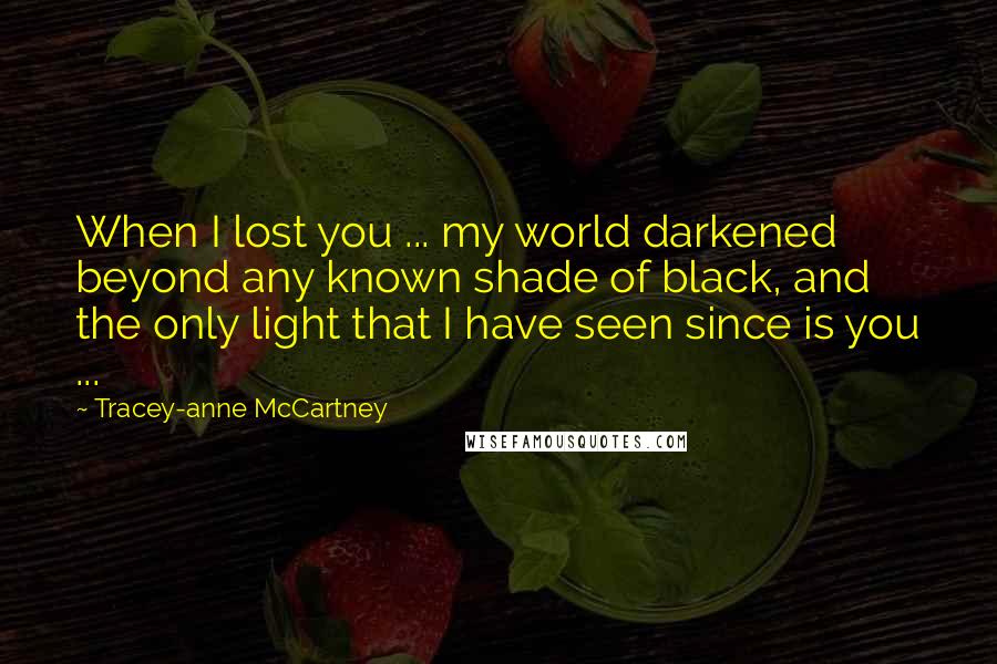 Tracey-anne McCartney Quotes: When I lost you ... my world darkened beyond any known shade of black, and the only light that I have seen since is you ...