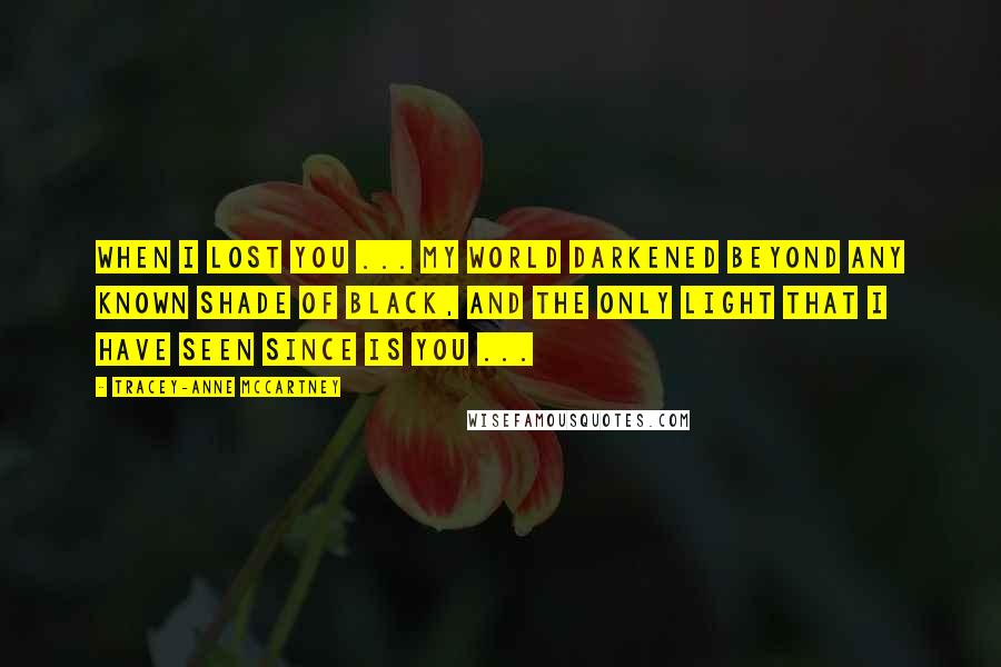 Tracey-anne McCartney Quotes: When I lost you ... my world darkened beyond any known shade of black, and the only light that I have seen since is you ...