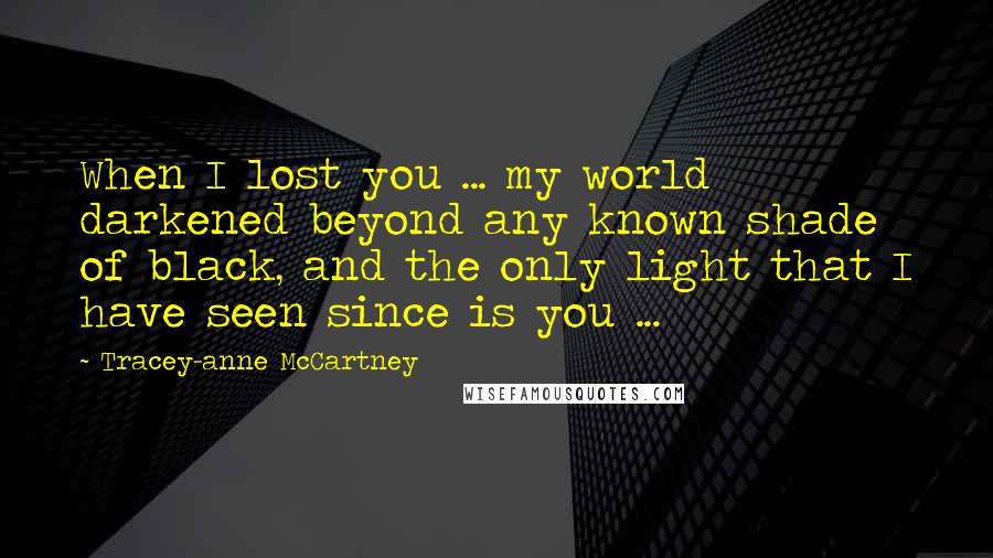 Tracey-anne McCartney Quotes: When I lost you ... my world darkened beyond any known shade of black, and the only light that I have seen since is you ...