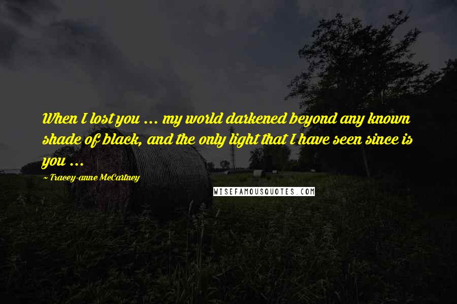 Tracey-anne McCartney Quotes: When I lost you ... my world darkened beyond any known shade of black, and the only light that I have seen since is you ...