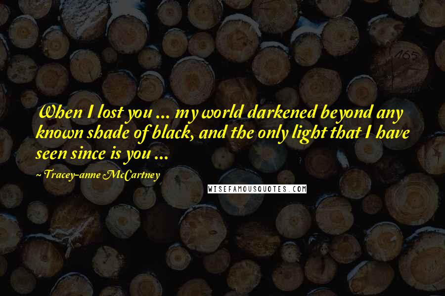 Tracey-anne McCartney Quotes: When I lost you ... my world darkened beyond any known shade of black, and the only light that I have seen since is you ...