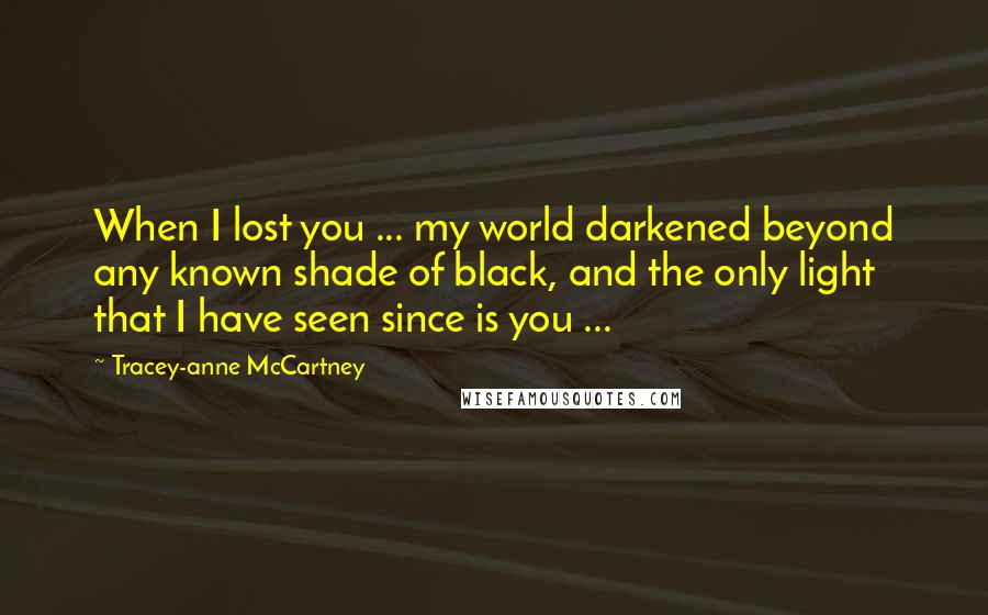 Tracey-anne McCartney Quotes: When I lost you ... my world darkened beyond any known shade of black, and the only light that I have seen since is you ...