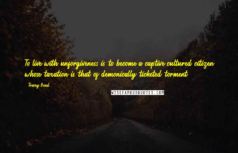 Tracey Bond Quotes: To live with unforgiveness is to become a captive cultured citizen whose taxation is that of demonically ticketed torment.