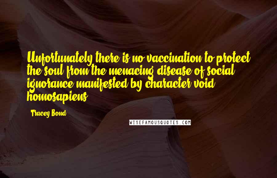 Tracey Bond Quotes: Unfortunately there is no vaccination to protect the soul from the menacing disease of social ignorance manifested by character-void homosapiens.