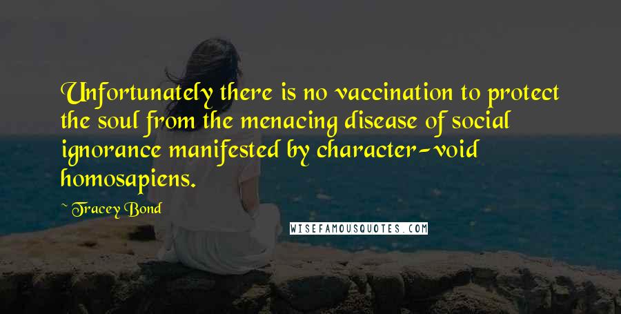 Tracey Bond Quotes: Unfortunately there is no vaccination to protect the soul from the menacing disease of social ignorance manifested by character-void homosapiens.