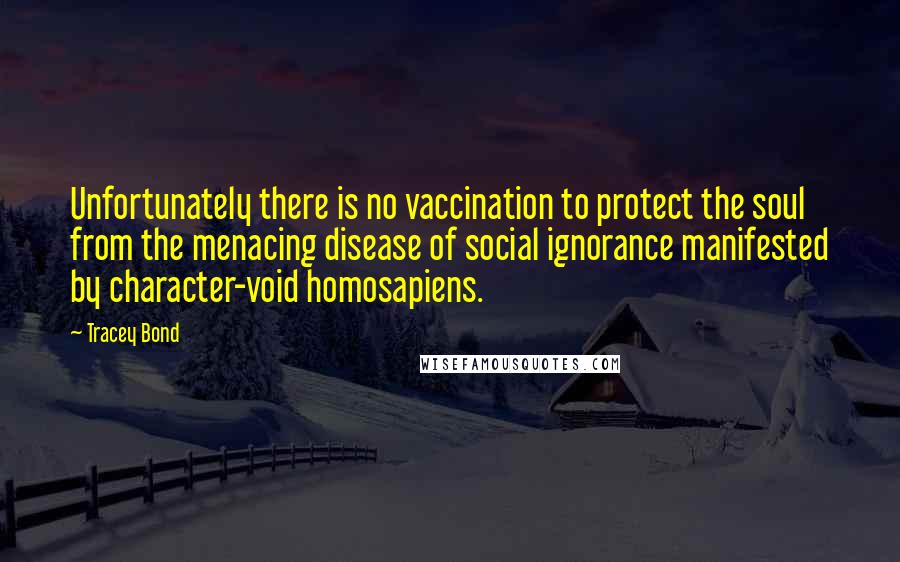 Tracey Bond Quotes: Unfortunately there is no vaccination to protect the soul from the menacing disease of social ignorance manifested by character-void homosapiens.