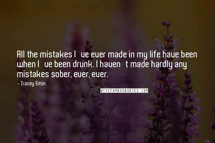 Tracey Emin Quotes: All the mistakes I've ever made in my life have been when I've been drunk. I haven't made hardly any mistakes sober, ever, ever.