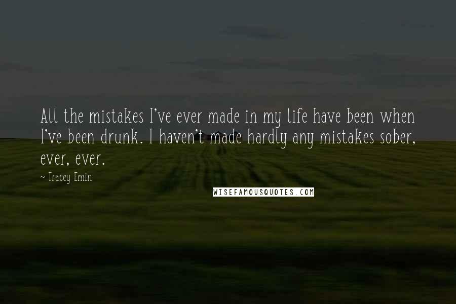 Tracey Emin Quotes: All the mistakes I've ever made in my life have been when I've been drunk. I haven't made hardly any mistakes sober, ever, ever.