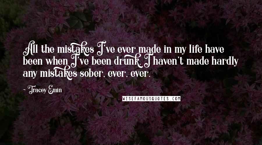 Tracey Emin Quotes: All the mistakes I've ever made in my life have been when I've been drunk. I haven't made hardly any mistakes sober, ever, ever.