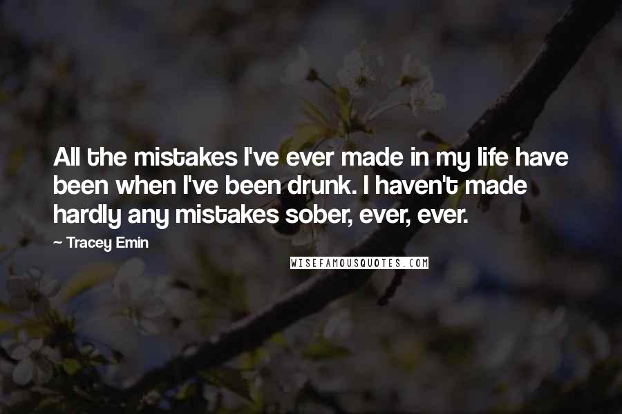 Tracey Emin Quotes: All the mistakes I've ever made in my life have been when I've been drunk. I haven't made hardly any mistakes sober, ever, ever.