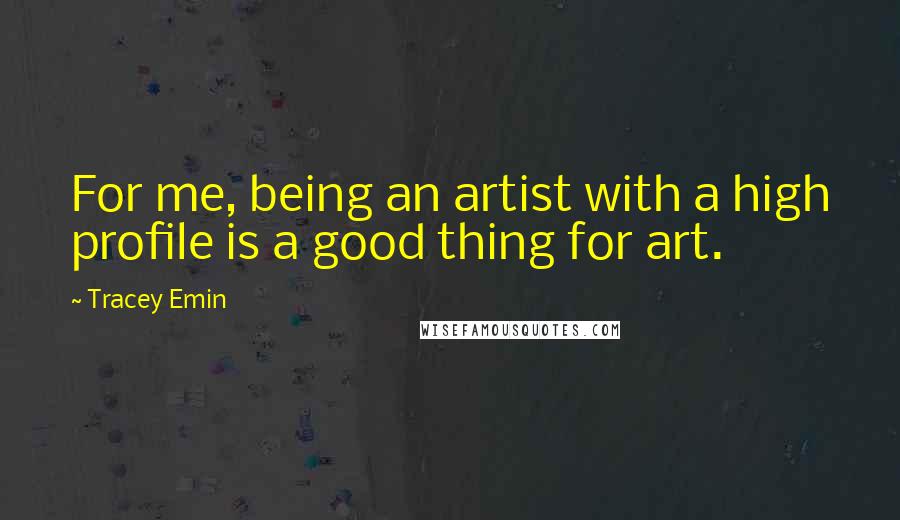 Tracey Emin Quotes: For me, being an artist with a high profile is a good thing for art.