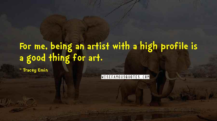 Tracey Emin Quotes: For me, being an artist with a high profile is a good thing for art.