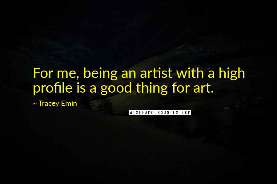 Tracey Emin Quotes: For me, being an artist with a high profile is a good thing for art.