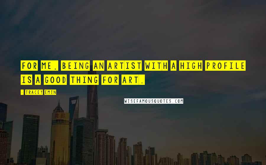 Tracey Emin Quotes: For me, being an artist with a high profile is a good thing for art.