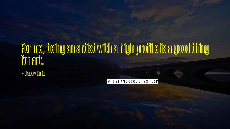 Tracey Emin Quotes: For me, being an artist with a high profile is a good thing for art.