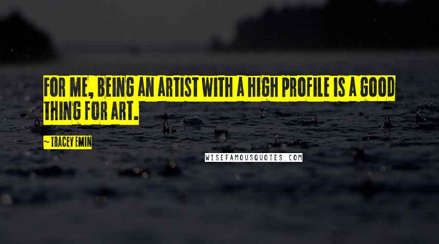 Tracey Emin Quotes: For me, being an artist with a high profile is a good thing for art.