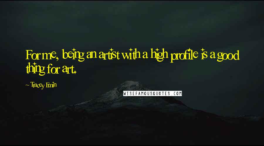 Tracey Emin Quotes: For me, being an artist with a high profile is a good thing for art.