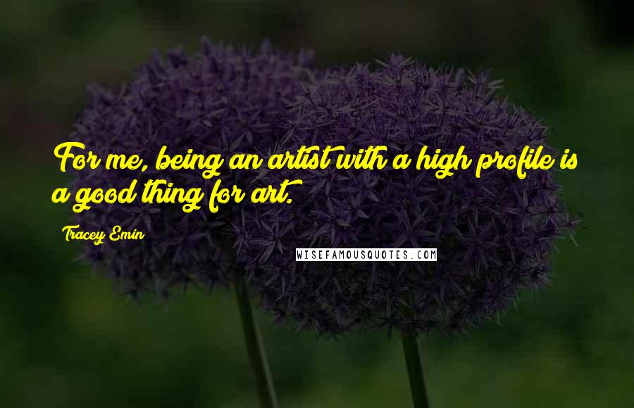 Tracey Emin Quotes: For me, being an artist with a high profile is a good thing for art.