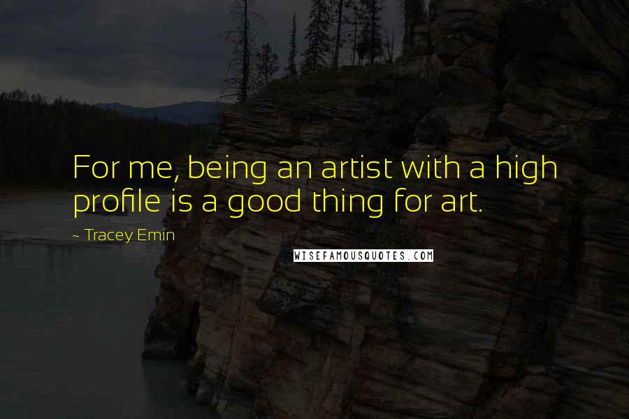 Tracey Emin Quotes: For me, being an artist with a high profile is a good thing for art.