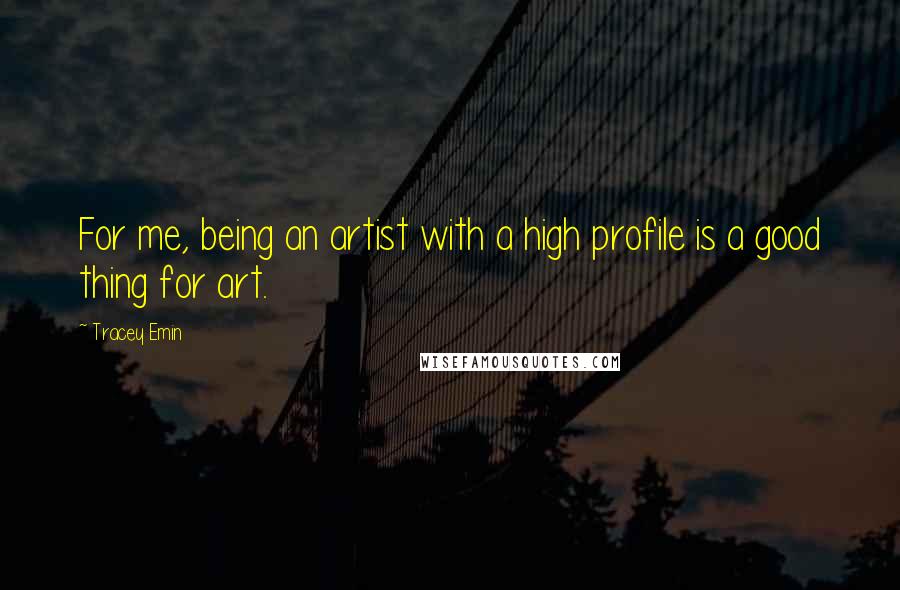 Tracey Emin Quotes: For me, being an artist with a high profile is a good thing for art.