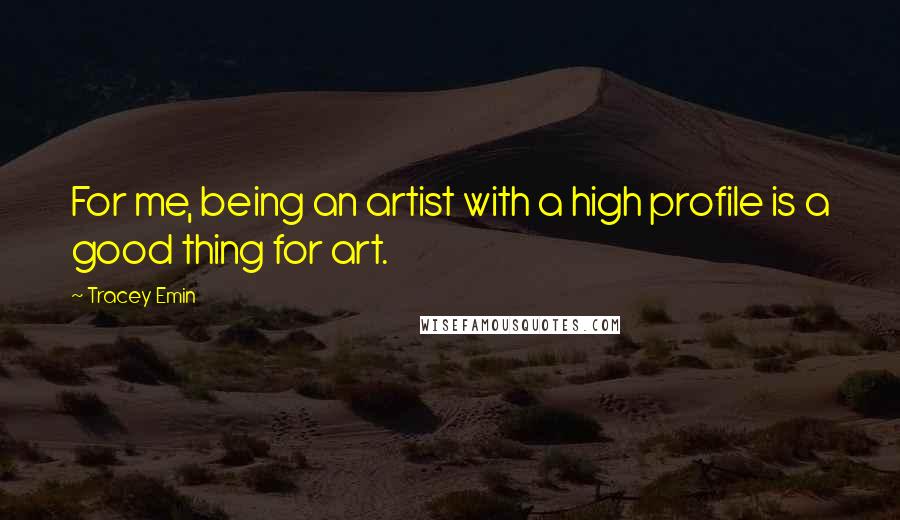 Tracey Emin Quotes: For me, being an artist with a high profile is a good thing for art.