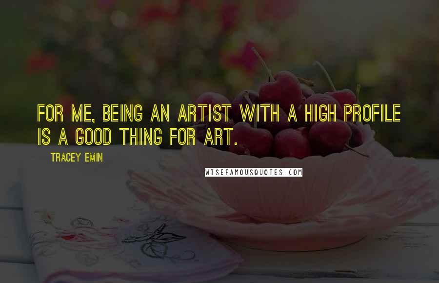 Tracey Emin Quotes: For me, being an artist with a high profile is a good thing for art.