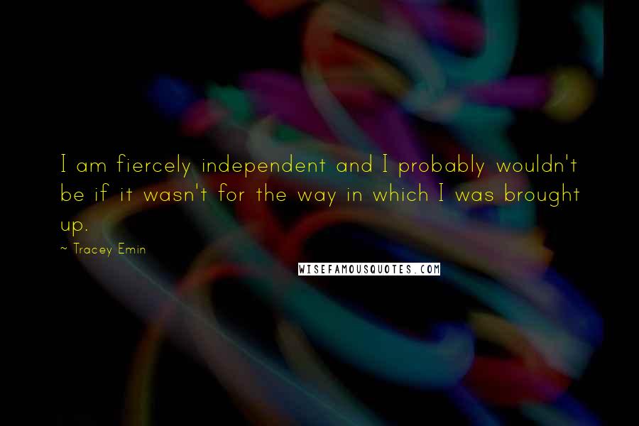 Tracey Emin Quotes: I am fiercely independent and I probably wouldn't be if it wasn't for the way in which I was brought up.