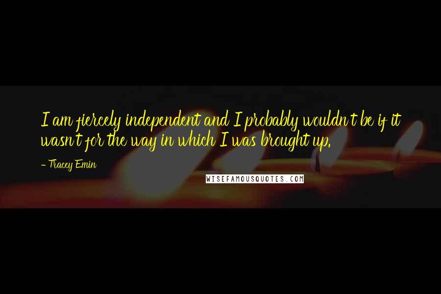 Tracey Emin Quotes: I am fiercely independent and I probably wouldn't be if it wasn't for the way in which I was brought up.