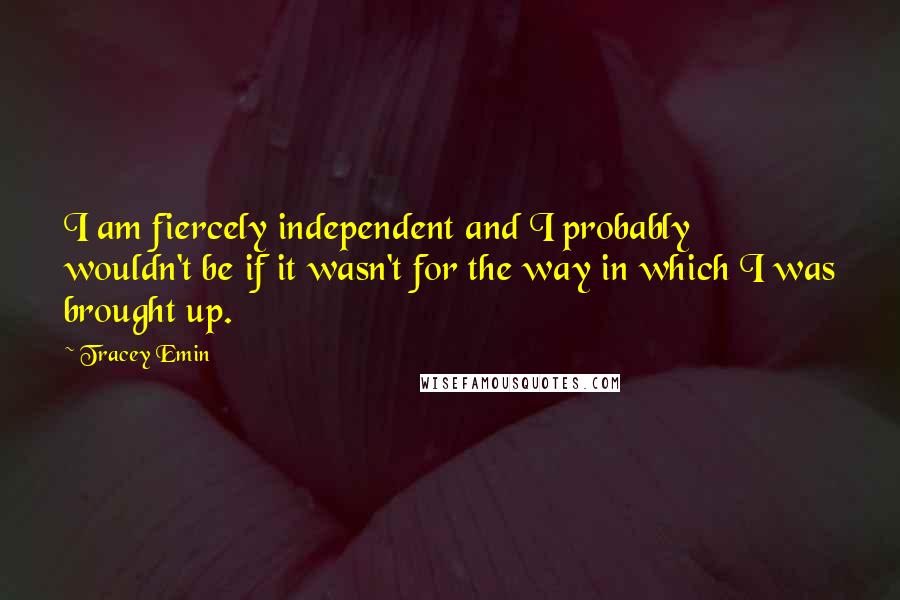 Tracey Emin Quotes: I am fiercely independent and I probably wouldn't be if it wasn't for the way in which I was brought up.