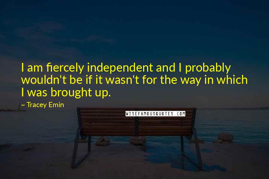 Tracey Emin Quotes: I am fiercely independent and I probably wouldn't be if it wasn't for the way in which I was brought up.