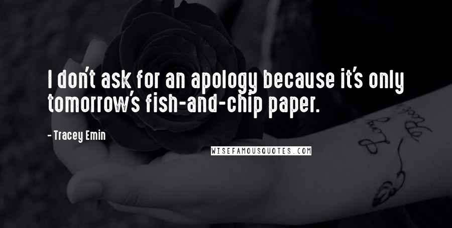 Tracey Emin Quotes: I don't ask for an apology because it's only tomorrow's fish-and-chip paper.