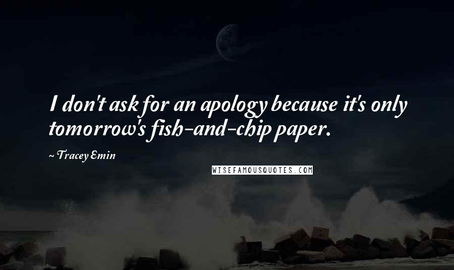 Tracey Emin Quotes: I don't ask for an apology because it's only tomorrow's fish-and-chip paper.