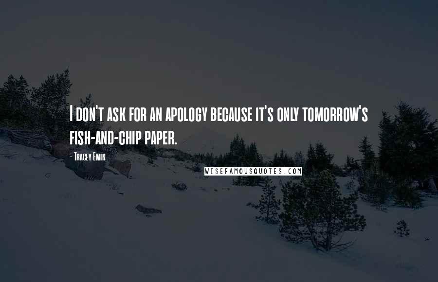 Tracey Emin Quotes: I don't ask for an apology because it's only tomorrow's fish-and-chip paper.