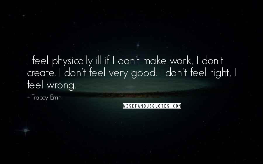 Tracey Emin Quotes: I feel physically ill if I don't make work, I don't create. I don't feel very good. I don't feel right, I feel wrong.