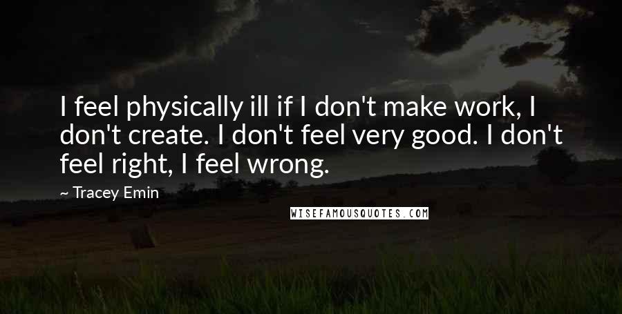 Tracey Emin Quotes: I feel physically ill if I don't make work, I don't create. I don't feel very good. I don't feel right, I feel wrong.