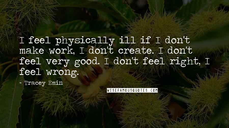 Tracey Emin Quotes: I feel physically ill if I don't make work, I don't create. I don't feel very good. I don't feel right, I feel wrong.