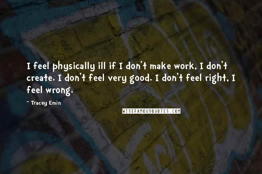 Tracey Emin Quotes: I feel physically ill if I don't make work, I don't create. I don't feel very good. I don't feel right, I feel wrong.