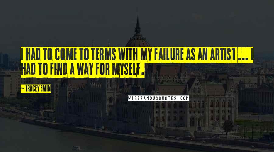 Tracey Emin Quotes: I had to come to terms with my failure as an artist ... I had to find a way for myself.