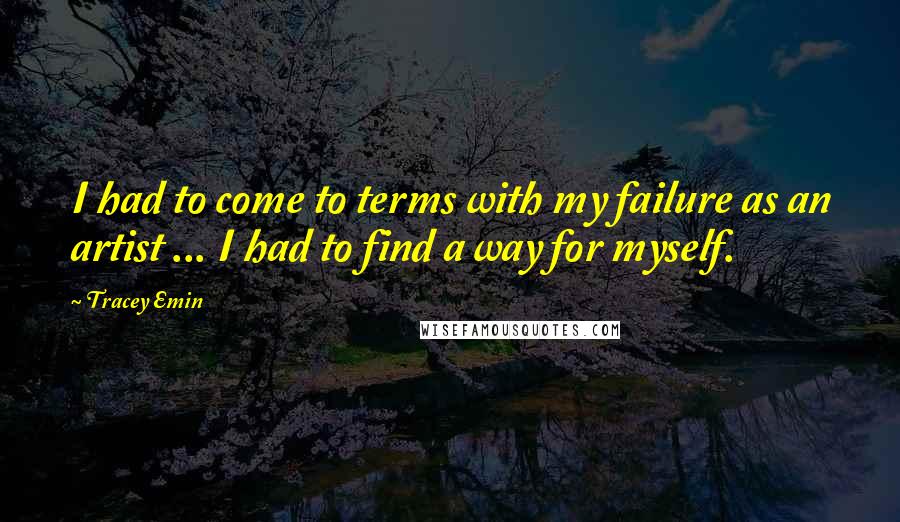 Tracey Emin Quotes: I had to come to terms with my failure as an artist ... I had to find a way for myself.