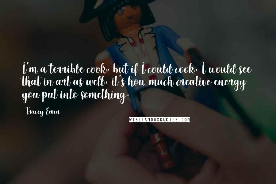 Tracey Emin Quotes: I'm a terrible cook, but if I could cook, I would see that in art as well, it's how much creative energy you put into something.
