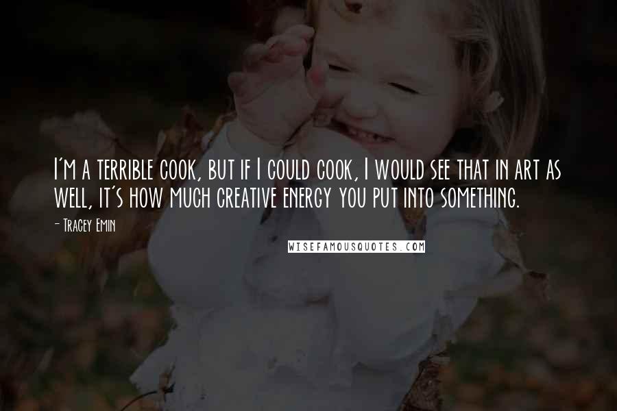 Tracey Emin Quotes: I'm a terrible cook, but if I could cook, I would see that in art as well, it's how much creative energy you put into something.