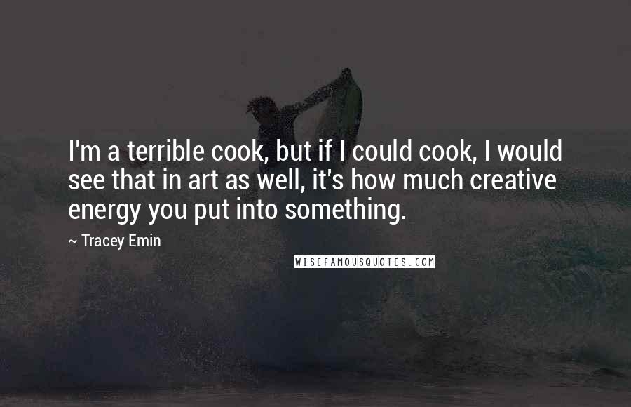 Tracey Emin Quotes: I'm a terrible cook, but if I could cook, I would see that in art as well, it's how much creative energy you put into something.