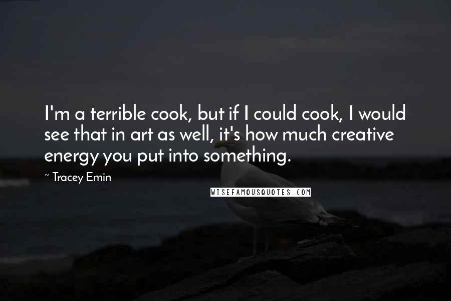 Tracey Emin Quotes: I'm a terrible cook, but if I could cook, I would see that in art as well, it's how much creative energy you put into something.
