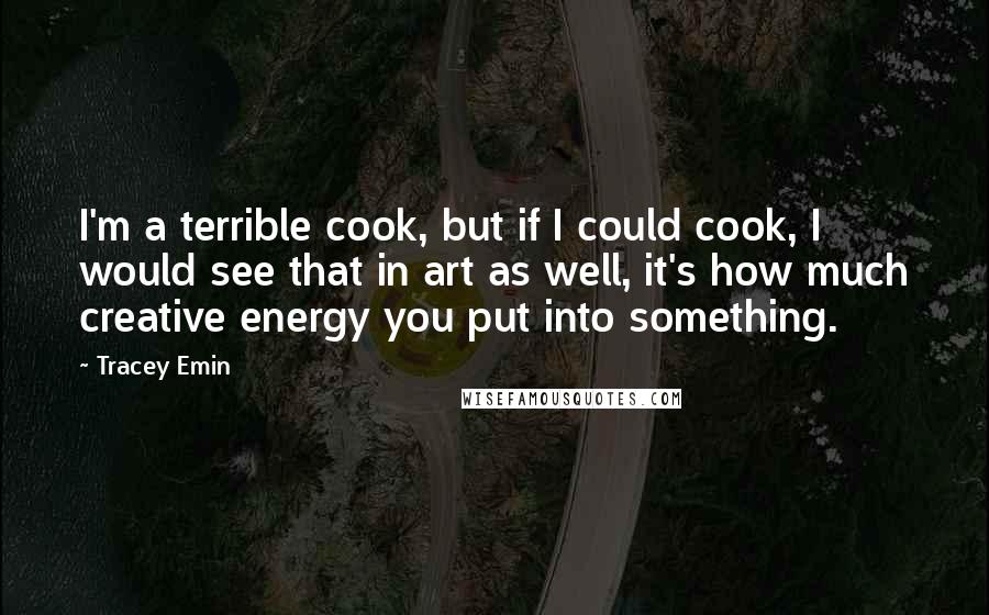 Tracey Emin Quotes: I'm a terrible cook, but if I could cook, I would see that in art as well, it's how much creative energy you put into something.