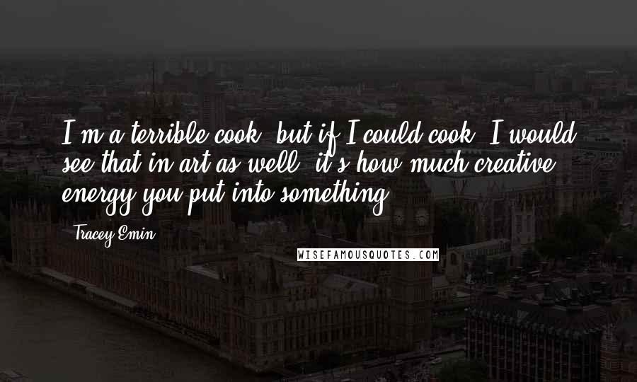 Tracey Emin Quotes: I'm a terrible cook, but if I could cook, I would see that in art as well, it's how much creative energy you put into something.