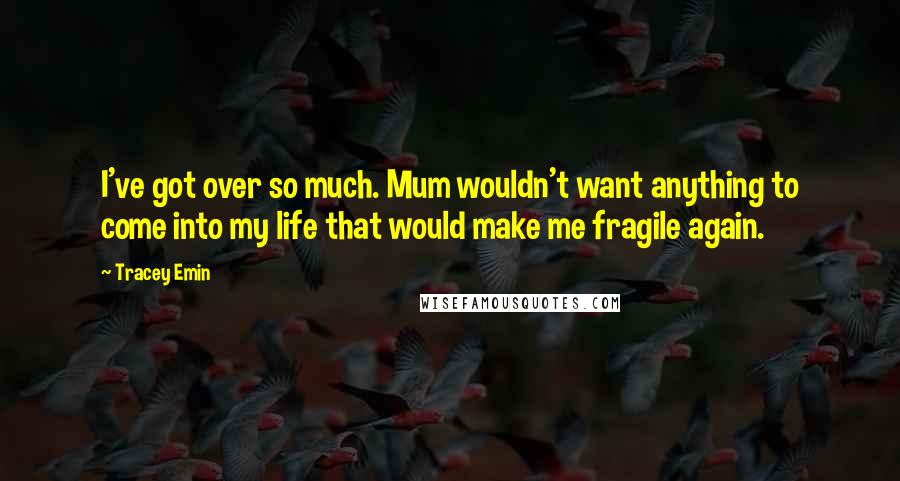 Tracey Emin Quotes: I've got over so much. Mum wouldn't want anything to come into my life that would make me fragile again.
